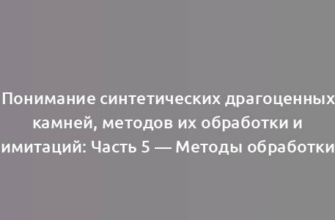 Понимание синтетических драгоценных камней, методов их обработки и имитаций: Часть 5 — Методы обработки