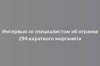 Интервью со специалистом об огранке 294-каратного морганита